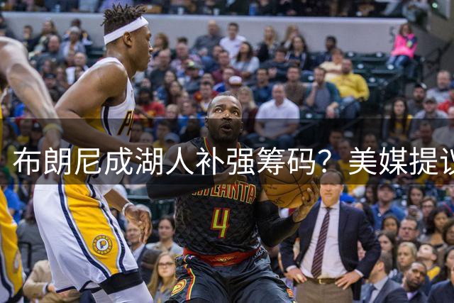 布朗尼成湖人补强筹码？美媒提议火凯湖三方交易：换来卡佩拉+沃尔什