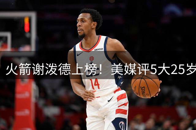 火箭谢泼德上榜！美媒评5大25岁以下该换队新星：杨瀚森队友入选